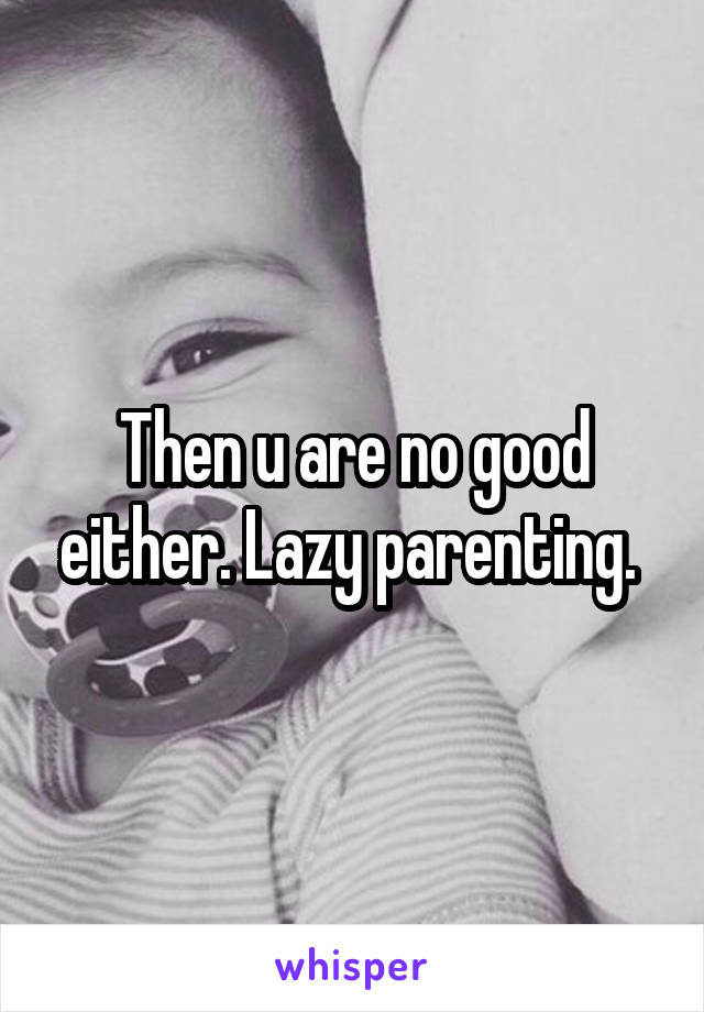 Then u are no good either. Lazy parenting. 