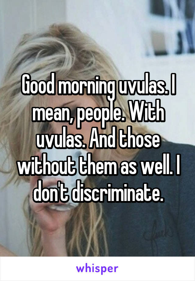 Good morning uvulas. I mean, people. With uvulas. And those without them as well. I don't discriminate.