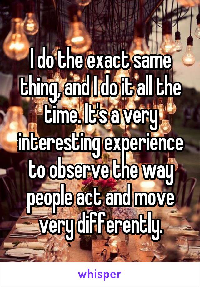 I do the exact same thing, and I do it all the time. It's a very interesting experience to observe the way people act and move very differently.
