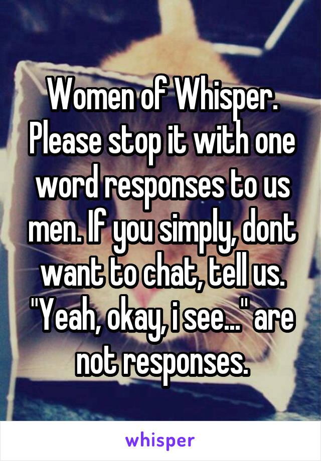 Women of Whisper. Please stop it with one word responses to us men. If you simply, dont want to chat, tell us. "Yeah, okay, i see..." are not responses.