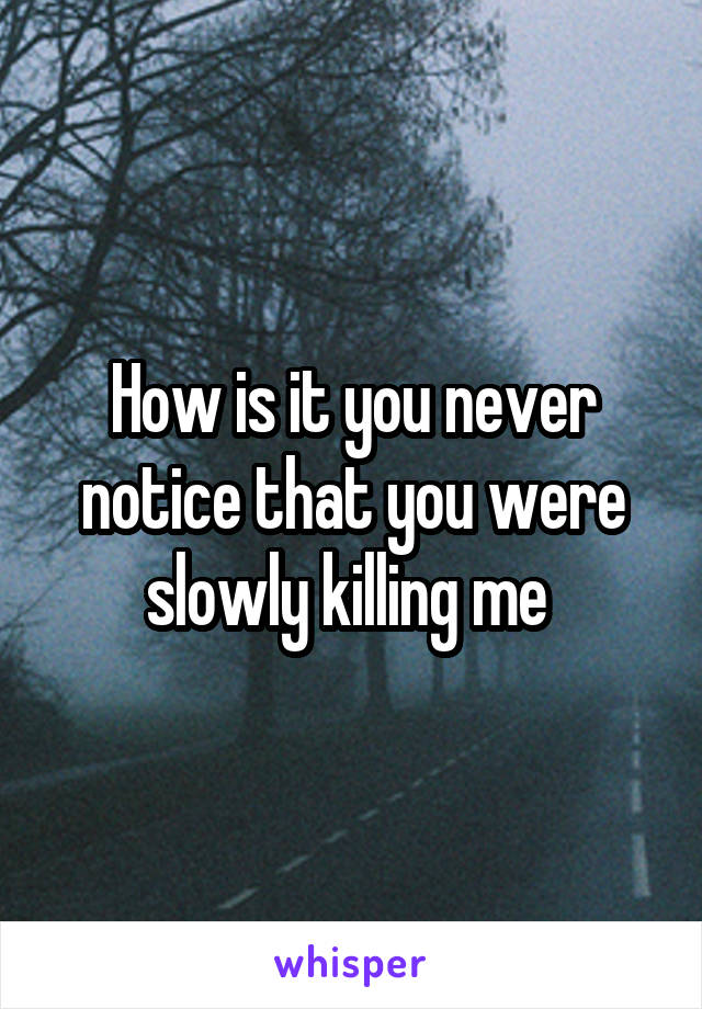 How is it you never notice that you were slowly killing me 