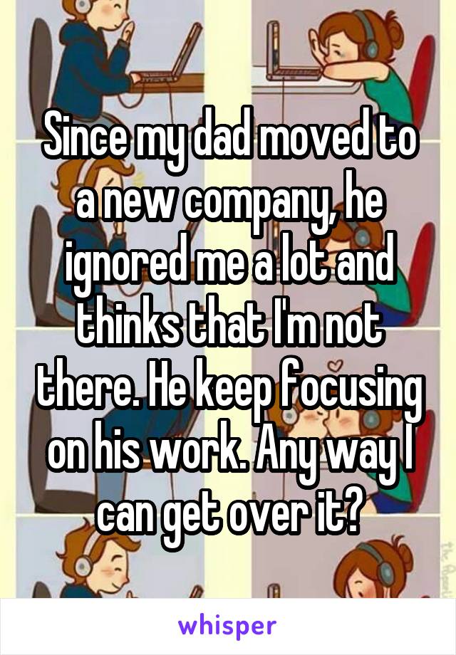 Since my dad moved to a new company, he ignored me a lot and thinks that I'm not there. He keep focusing on his work. Any way I can get over it?