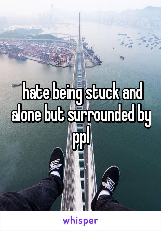  hate being stuck and alone but surrounded by ppl