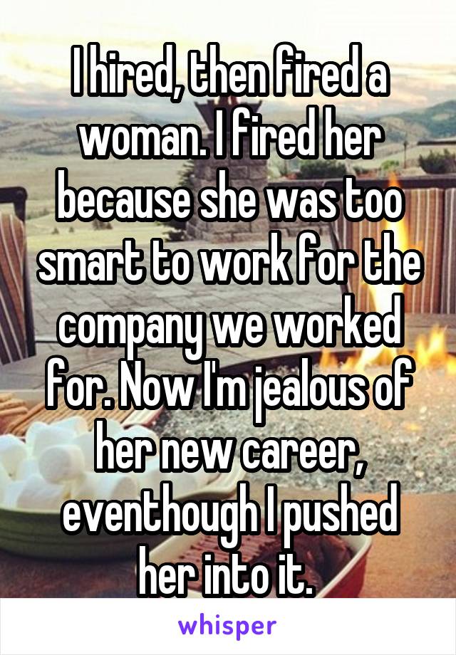 I hired, then fired a woman. I fired her because she was too smart to work for the company we worked for. Now I'm jealous of her new career, eventhough I pushed her into it. 