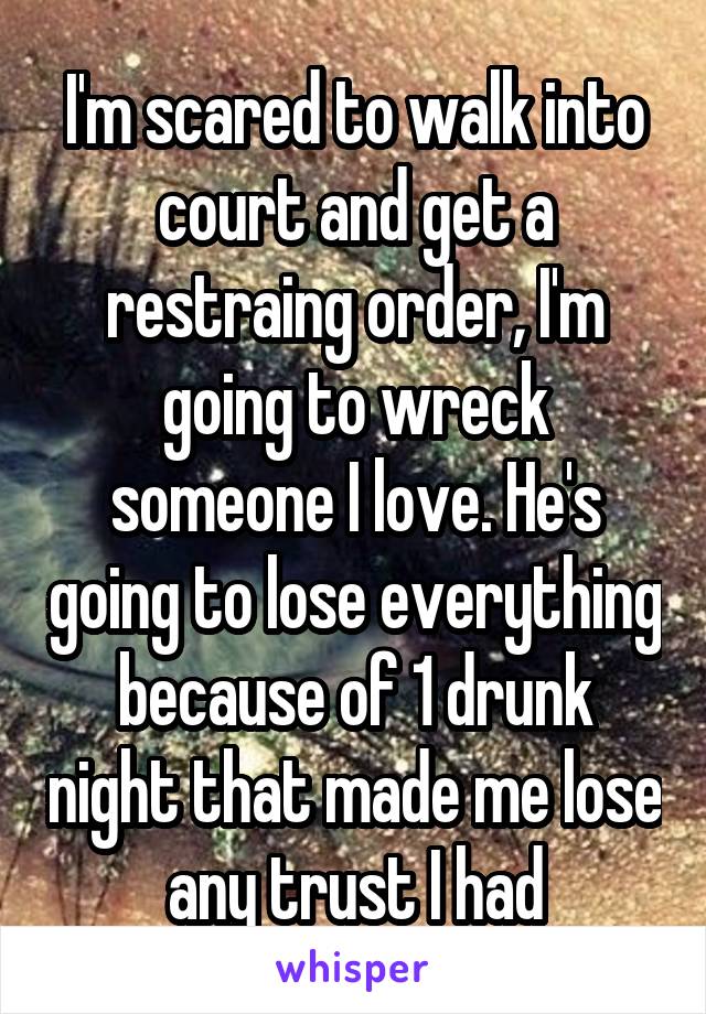 I'm scared to walk into court and get a restraing order, I'm going to wreck someone I love. He's going to lose everything because of 1 drunk night that made me lose any trust I had