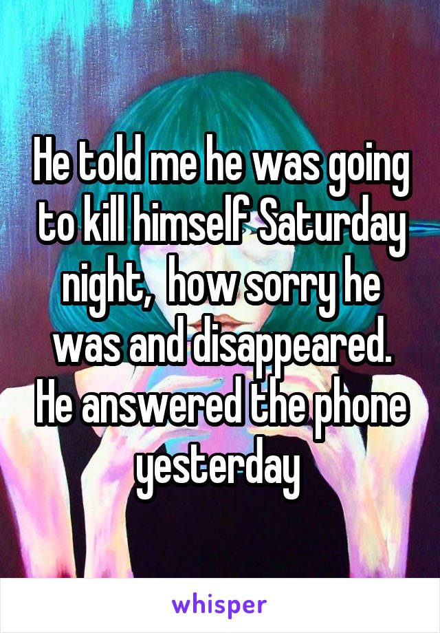 He told me he was going to kill himself Saturday night,  how sorry he was and disappeared. He answered the phone yesterday 