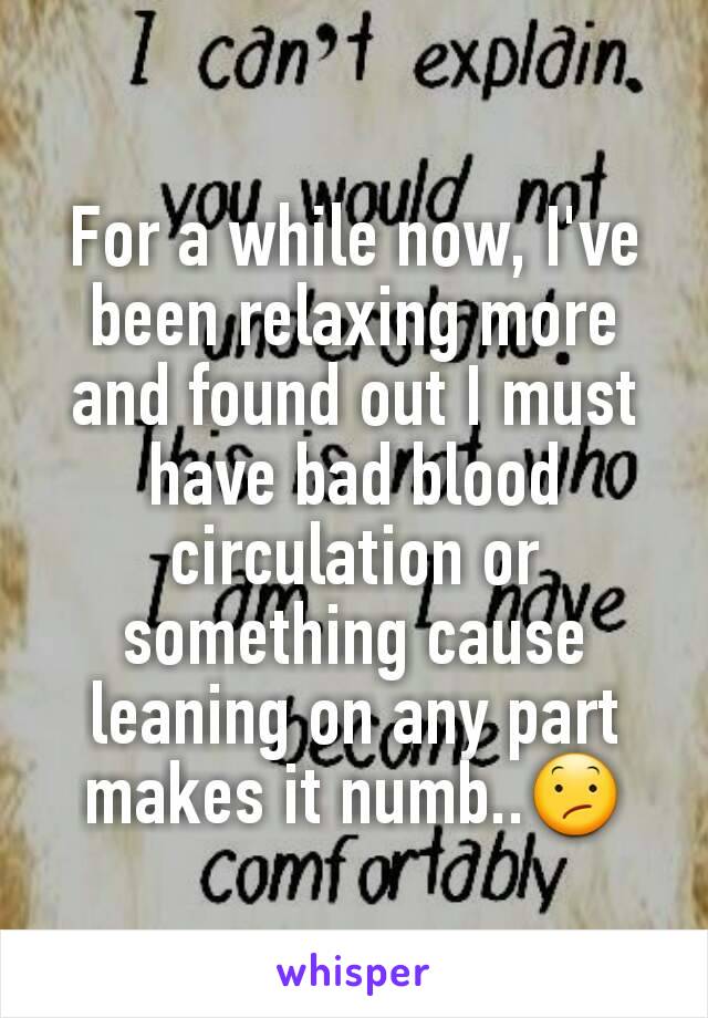 For a while now, I've been relaxing more and found out I must have bad blood circulation or something cause leaning on any part makes it numb..😕