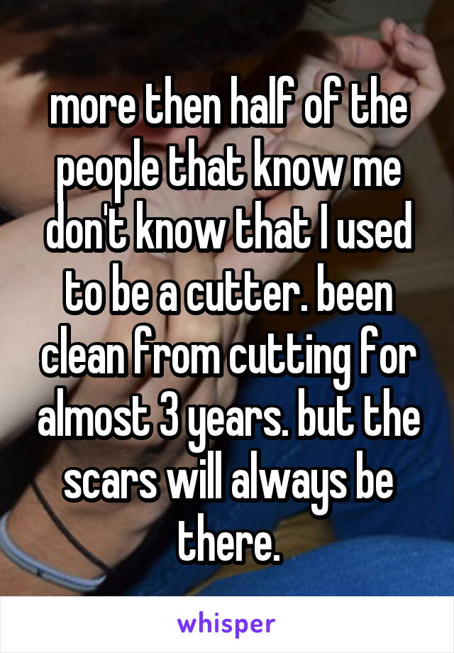 more then half of the people that know me don't know that I used to be a cutter. been clean from cutting for almost 3 years. but the scars will always be there.