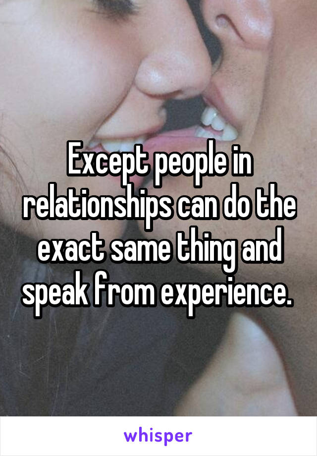 Except people in relationships can do the exact same thing and speak from experience. 