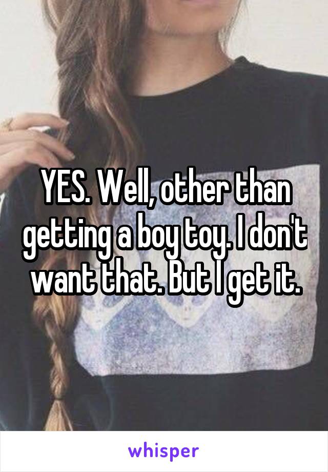 YES. Well, other than getting a boy toy. I don't want that. But I get it.
