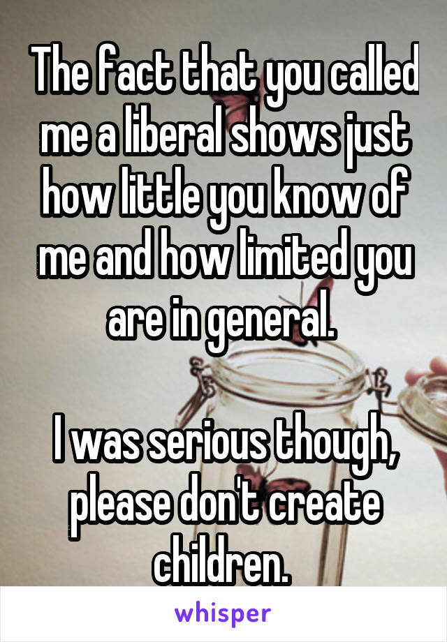 The fact that you called me a liberal shows just how little you know of me and how limited you are in general. 

I was serious though, please don't create children. 