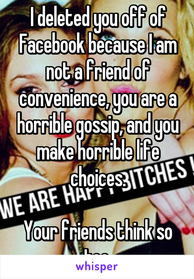 I deleted you off of Facebook because I am not a friend of convenience, you are a horrible gossip, and you make horrible life choices.

Your friends think so too.