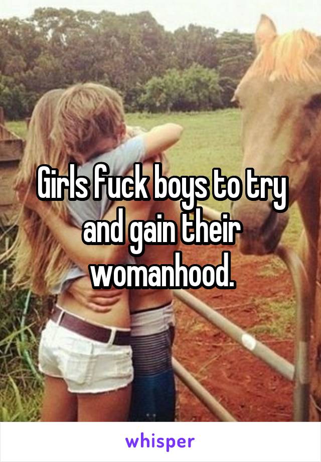 Girls fuck boys to try and gain their womanhood.