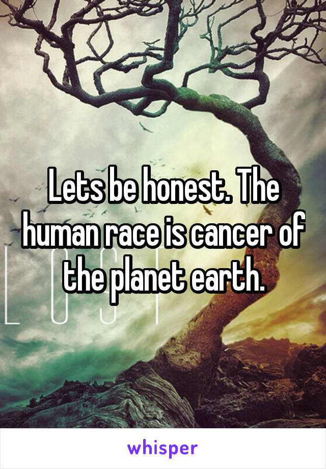 Lets be honest. The human race is cancer of the planet earth.