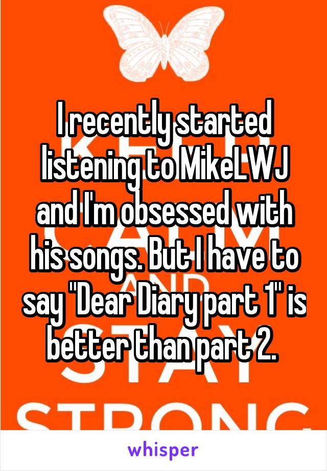 I recently started listening to MikeLWJ and I'm obsessed with his songs. But I have to say "Dear Diary part 1" is better than part 2. 