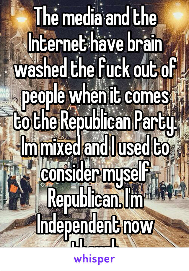 The media and the Internet have brain washed the fuck out of people when it comes to the Republican Party. Im mixed and I used to consider myself Republican. I'm Independent now though