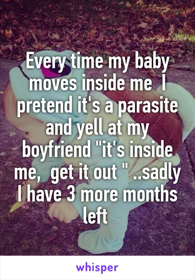 Every time my baby moves inside me  I pretend it's a parasite and yell at my boyfriend "it's inside me,  get it out " ..sadly I have 3 more months left 