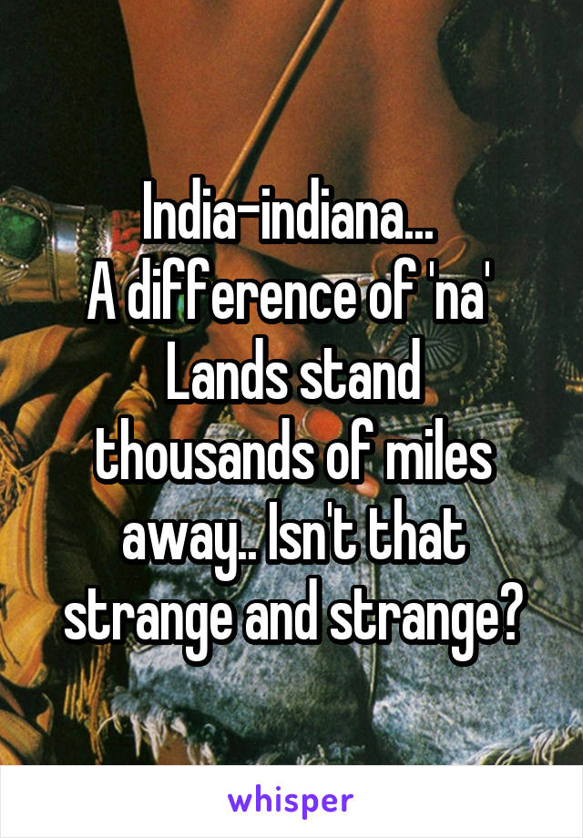 India-indiana... 
A difference of 'na' 
Lands stand thousands of miles away.. Isn't that strange and strange?