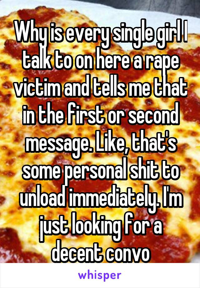 Why is every single girl I talk to on here a rape victim and tells me that in the first or second message. Like, that's some personal shit to unload immediately. I'm just looking for a decent convo