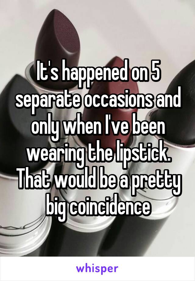 It's happened on 5 separate occasions and only when I've been wearing the lipstick. That would be a pretty big coincidence