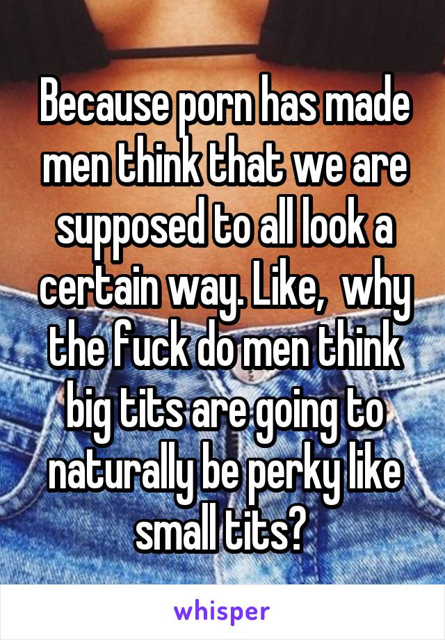 Because porn has made men think that we are supposed to all look a certain way. Like,  why the fuck do men think big tits are going to naturally be perky like small tits? 