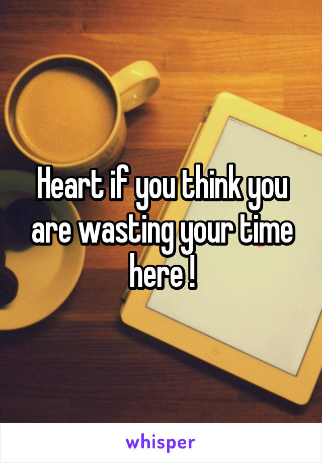 Heart if you think you are wasting your time here !