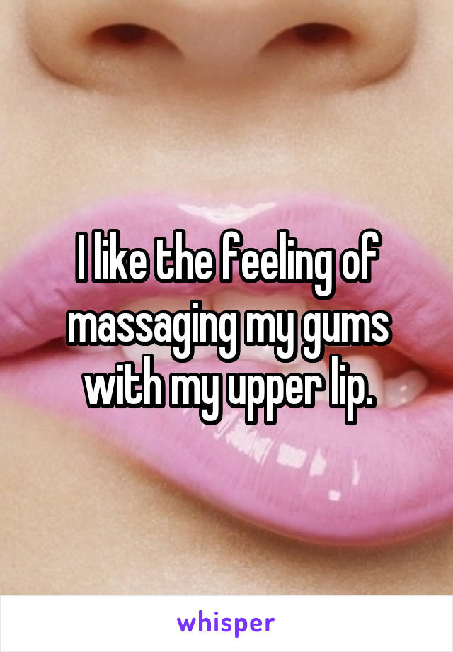 I like the feeling of massaging my gums with my upper lip.