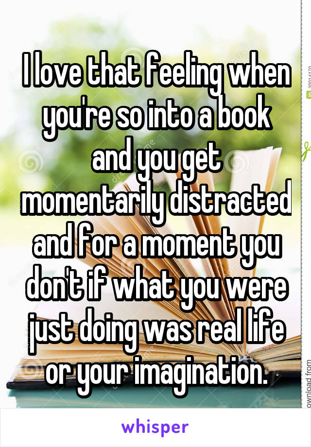 I love that feeling when you're so into a book and you get momentarily distracted and for a moment you don't if what you were just doing was real life or your imagination.