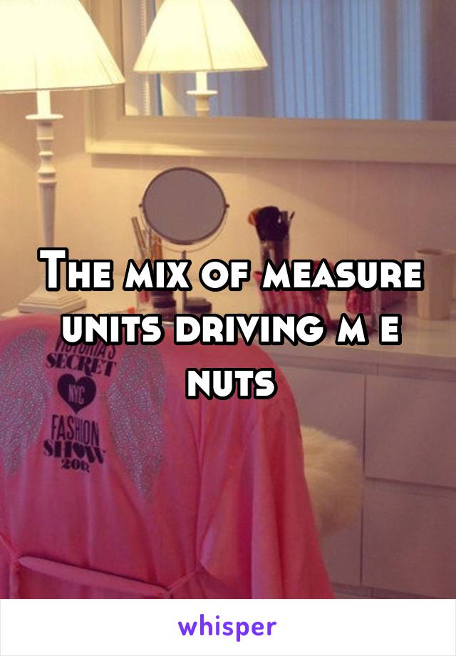 The mix of measure units driving m e nuts
