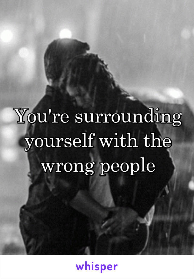 You're surrounding yourself with the wrong people