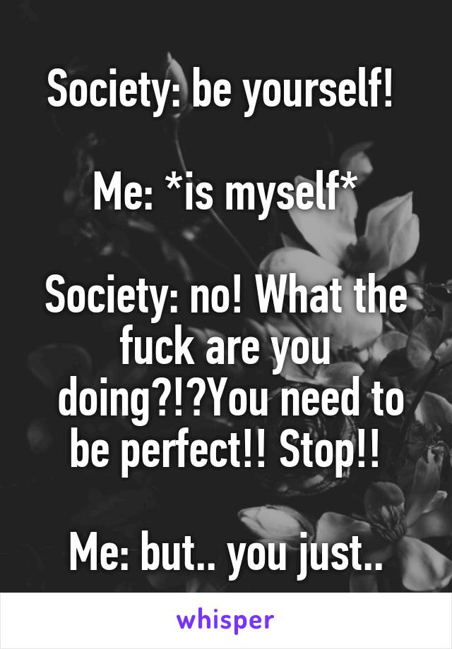Society: be yourself! 

Me: *is myself*

Society: no! What the fuck are you
 doing?!?You need to be perfect!! Stop!!

Me: but.. you just..