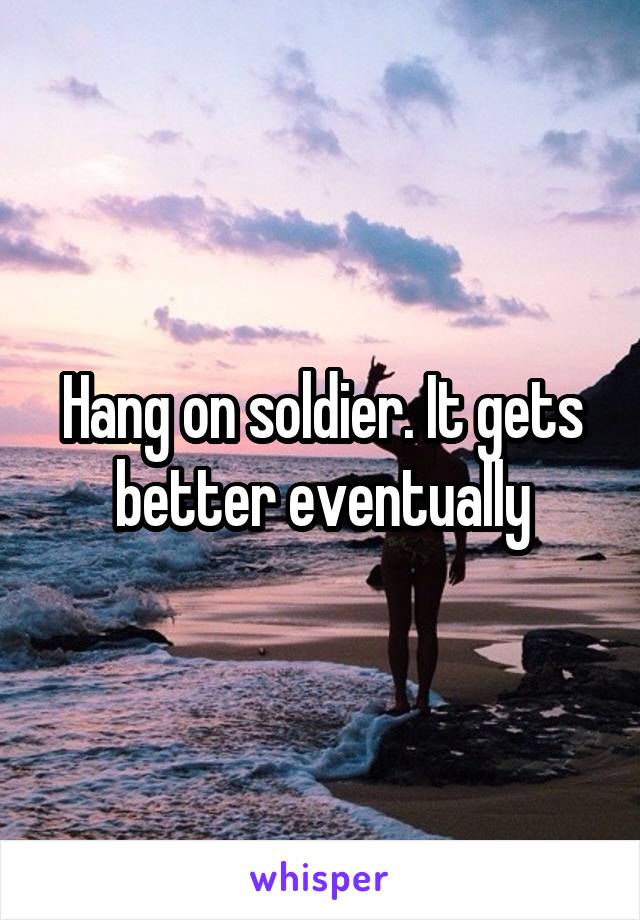 Hang on soldier. It gets better eventually
