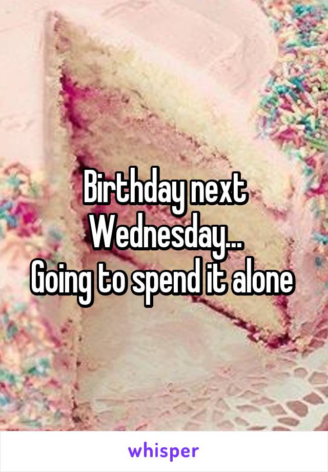 Birthday next Wednesday...
Going to spend it alone 