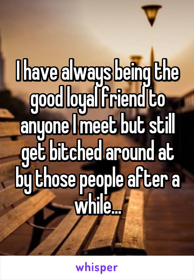 I have always being the good loyal friend to anyone I meet but still get bitched around at by those people after a while...