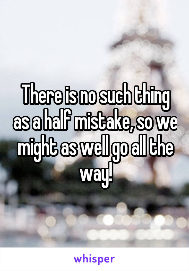 There is no such thing as a half mistake, so we might as well go all the way!