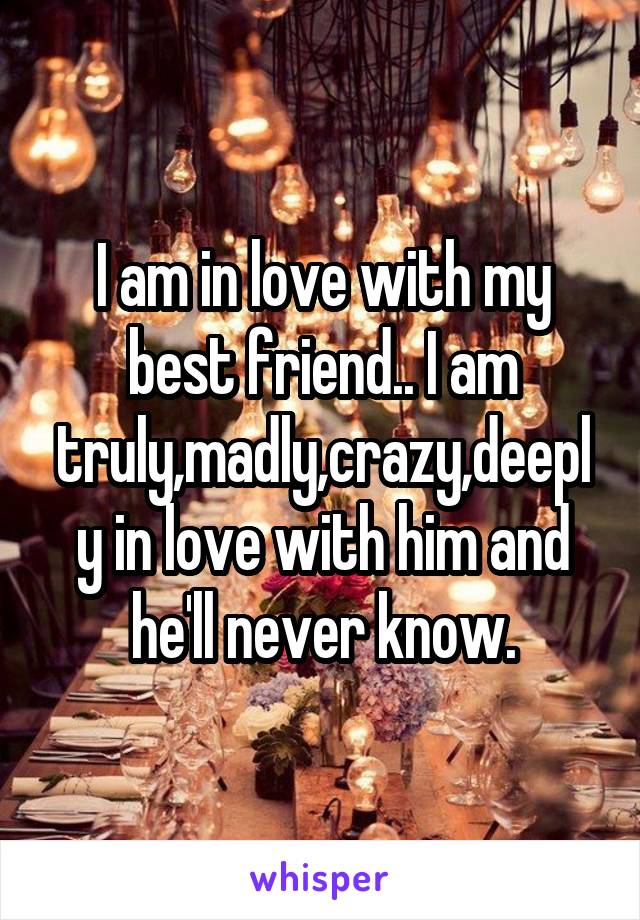 I am in love with my best friend.. I am truly,madly,crazy,deeply in love with him and he'll never know.