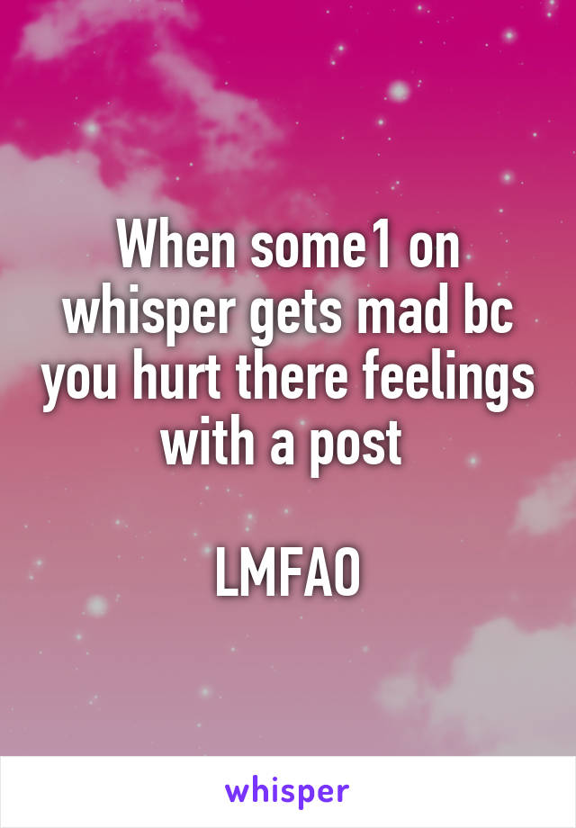 When some1 on whisper gets mad bc you hurt there feelings with a post 

LMFAO