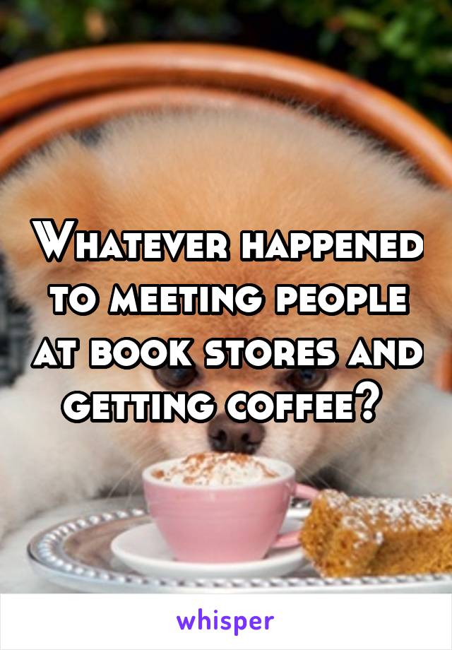 Whatever happened to meeting people at book stores and getting coffee? 