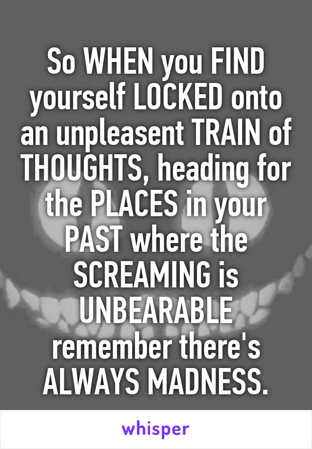 So WHEN you FIND yourself LOCKED onto an unpleasent TRAIN of THOUGHTS, heading for the PLACES in your PAST where the SCREAMING is UNBEARABLE remember there's ALWAYS MADNESS.