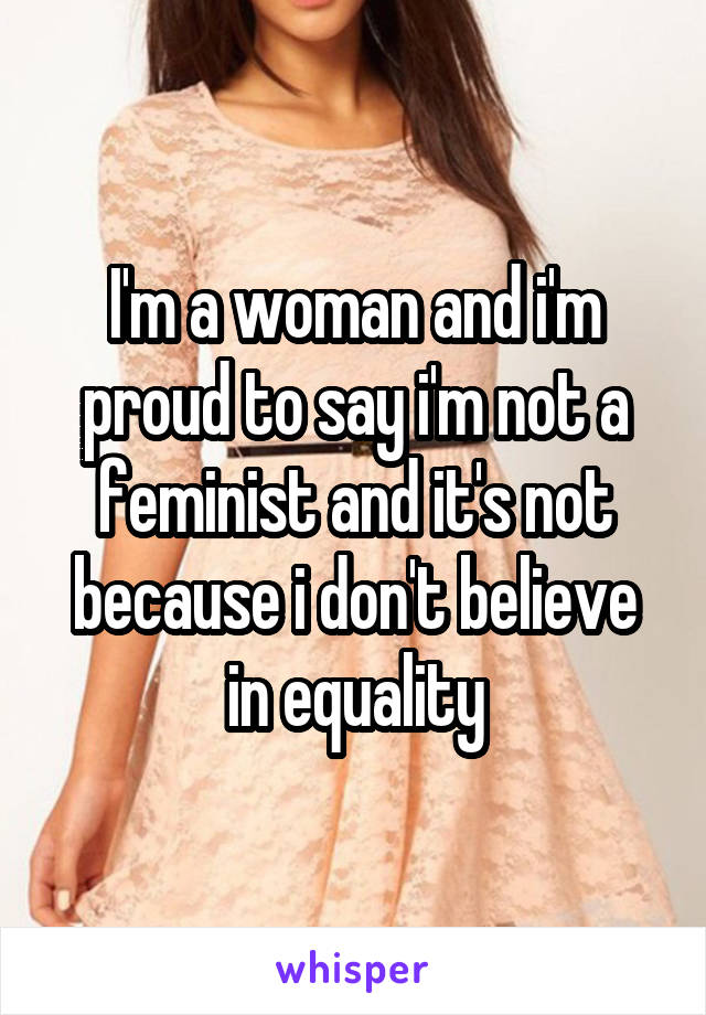 I'm a woman and i'm proud to say i'm not a feminist and it's not because i don't believe in equality