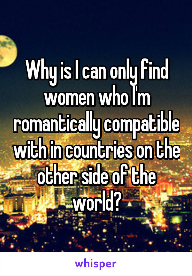 Why is I can only find women who I'm romantically compatible with in countries on the other side of the world?