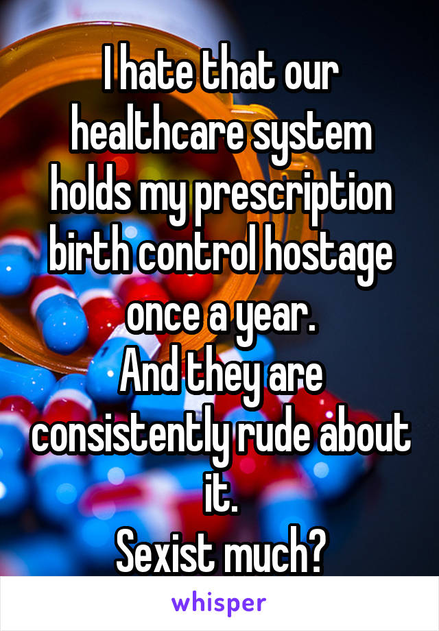 I hate that our healthcare system holds my prescription birth control hostage once a year.
And they are consistently rude about it.
Sexist much?