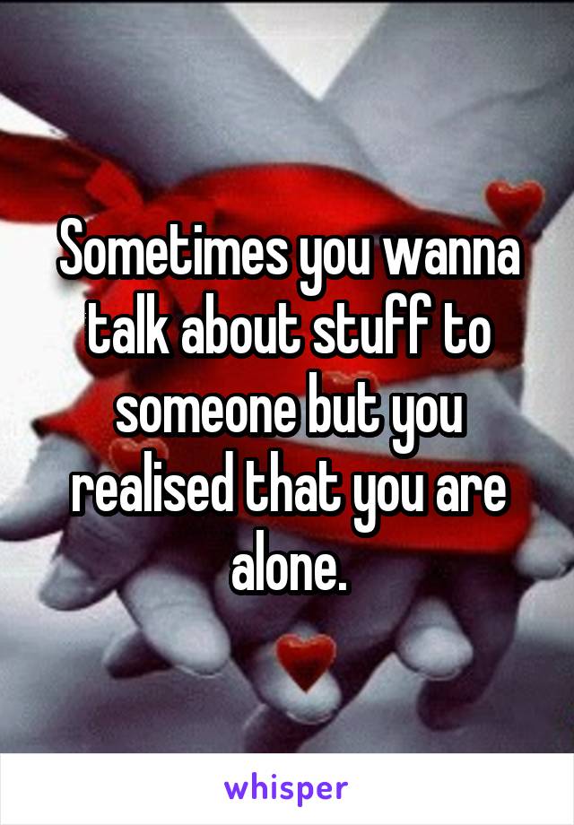 Sometimes you wanna talk about stuff to someone but you realised that you are alone.