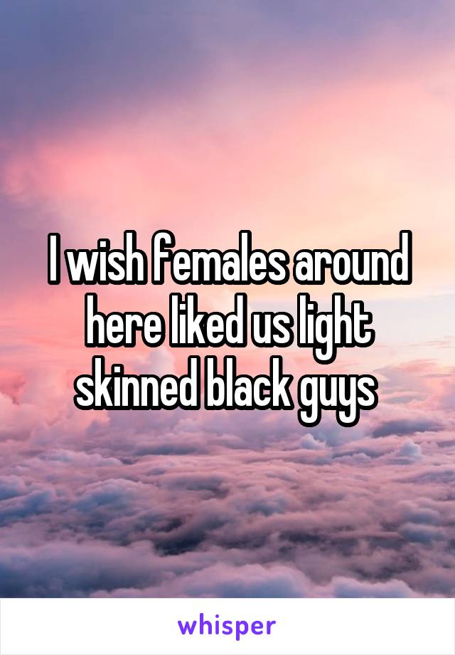 I wish females around here liked us light skinned black guys 