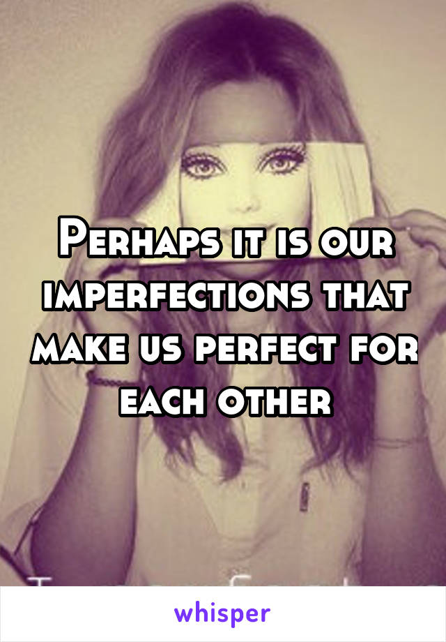 Perhaps it is our imperfections that make us perfect for each other
