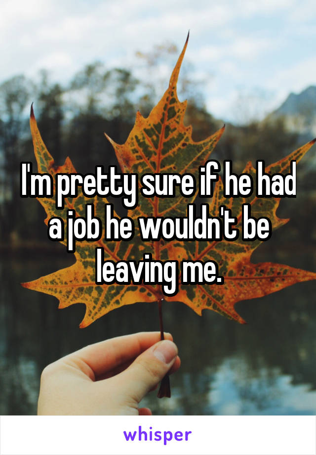 I'm pretty sure if he had a job he wouldn't be leaving me.