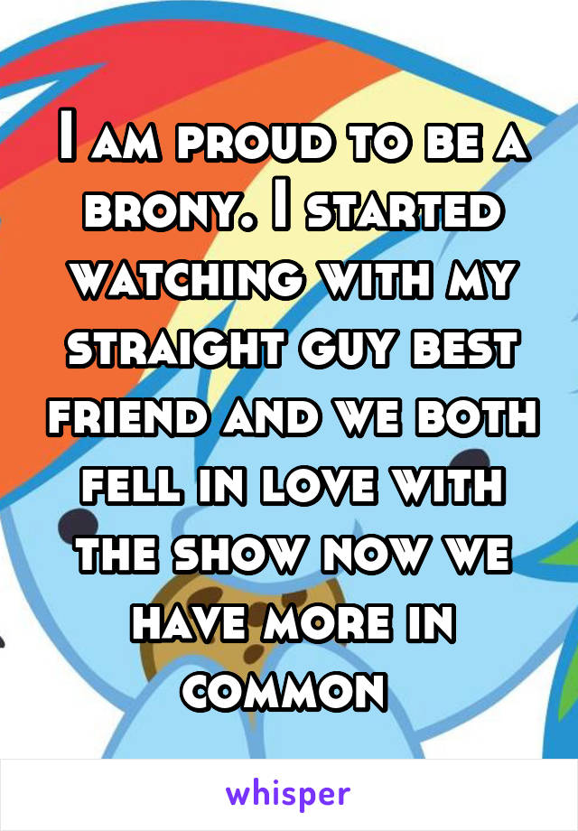 I am proud to be a brony. I started watching with my straight guy best friend and we both fell in love with the show now we have more in common 