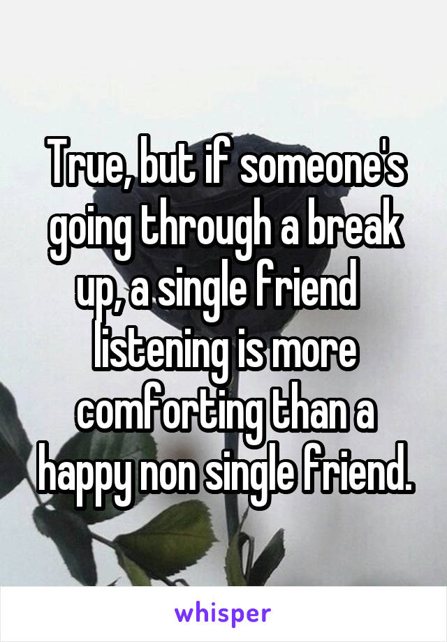 True, but if someone's going through a break up, a single friend   listening is more comforting than a happy non single friend.