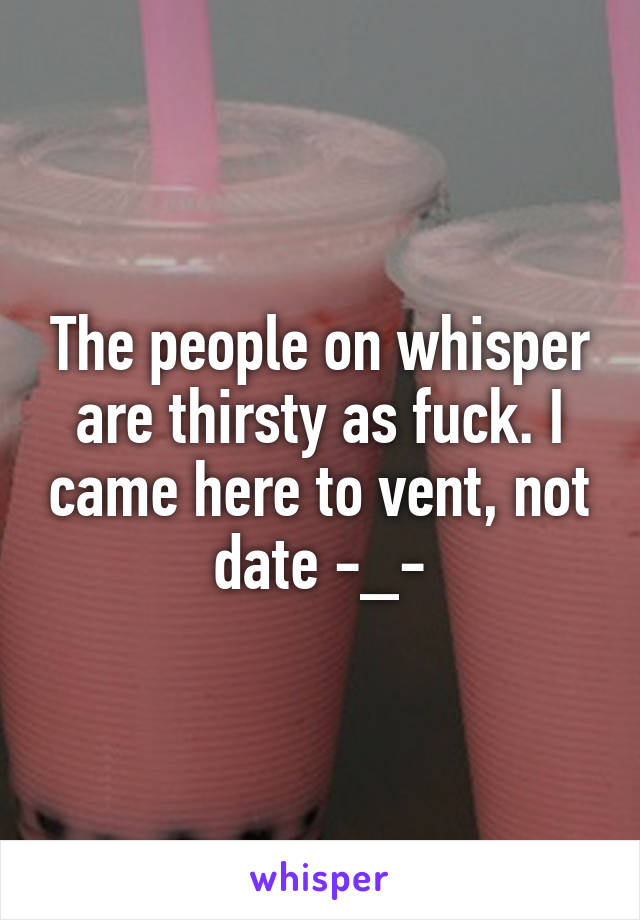 The people on whisper are thirsty as fuck. I came here to vent, not date -_-