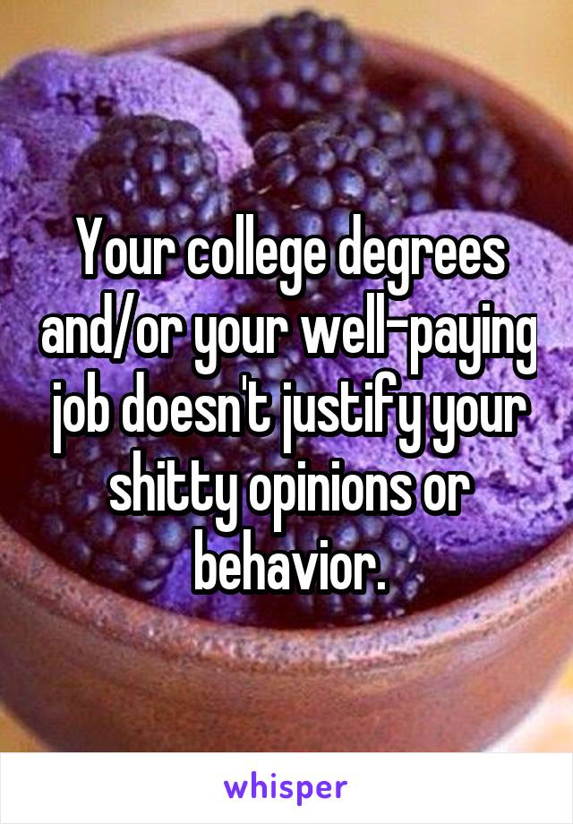 Your college degrees and/or your well-paying job doesn't justify your shitty opinions or behavior.